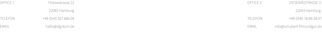 OFFICE 1 	                                Flotowstrasse 22 			                                 22083 Hamburg TELEFON	                         +49 (0)40 307.666.04 EMAIL		                             hallo@sfg-kom.de  OFFICE 2 	                        ZIESENIßSTRASSE 3			  		    22043 Hamburg TELEFON	                        +49 (0)40 78.89.28.47 EMAIL		      info@schubert-filmundgut.de